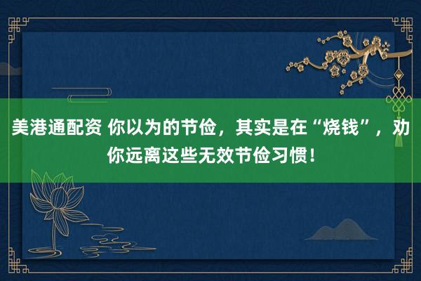 美港通配资 你以为的节俭，其实是在“烧钱”，劝你远离这些无效节俭习惯！