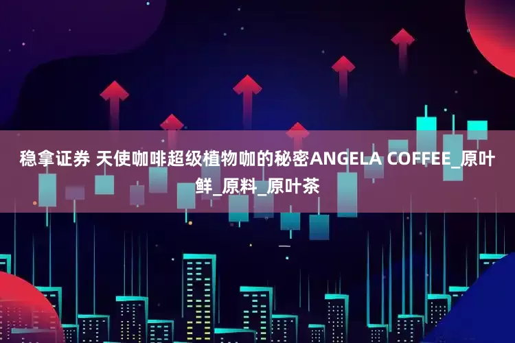稳拿证券 天使咖啡超级植物咖的秘密ANGELA COFFEE_原叶鲜_原料_原叶茶