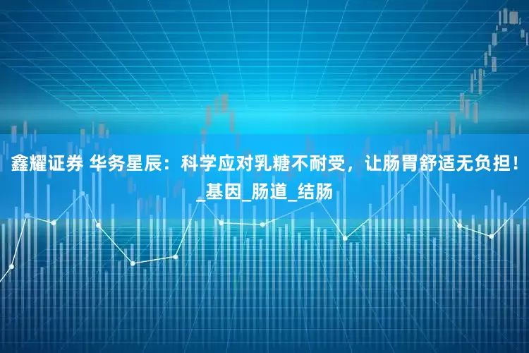 鑫耀证券 华务星辰：科学应对乳糖不耐受，让肠胃舒适无负担！_基因_肠道_结肠