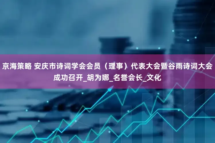 京海策略 安庆市诗词学会会员（理事）代表大会暨谷雨诗词大会成功召开_胡为娜_名誉会长_文化