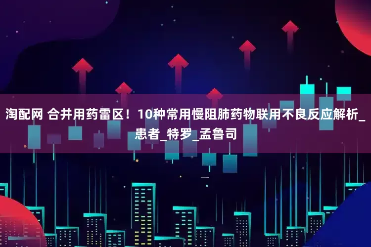 淘配网 合并用药雷区！10种常用慢阻肺药物联用不良反应解析_患者_特罗_孟鲁司