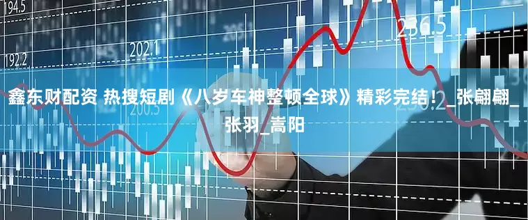 鑫东财配资 热搜短剧《八岁车神整顿全球》精彩完结！_张翩翩_张羽_嵩阳