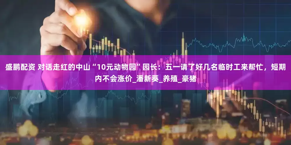 盛鹏配资 对话走红的中山“10元动物园”园长：五一请了好几名临时工来帮忙，短期内不会涨价_潘新葵_养殖_豪猪