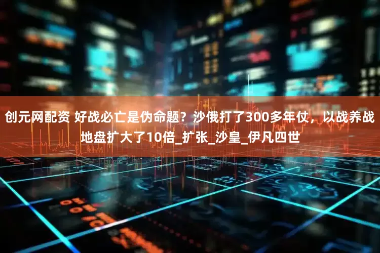 创元网配资 好战必亡是伪命题？沙俄打了300多年仗，以战养战地盘扩大了10倍_扩张_沙皇_伊凡四世
