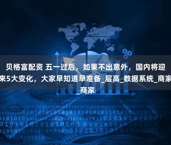 贝格富配资 五一过后，如果不出意外，国内将迎来5大变化，大家早知道早准备_层高_数据系统_商家