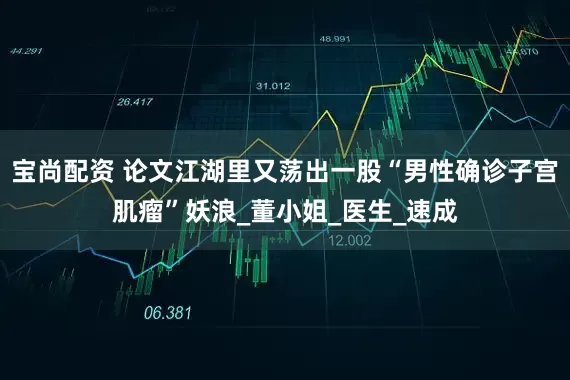 宝尚配资 论文江湖里又荡出一股“男性确诊子宫肌瘤”妖浪_董小姐_医生_速成