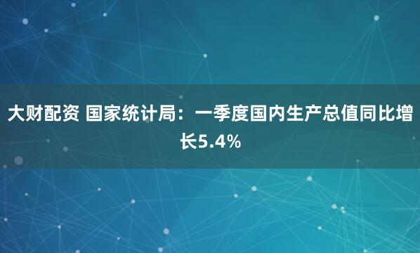大财配资 国家统计局：一季度国内生产总值同比增长5.4%