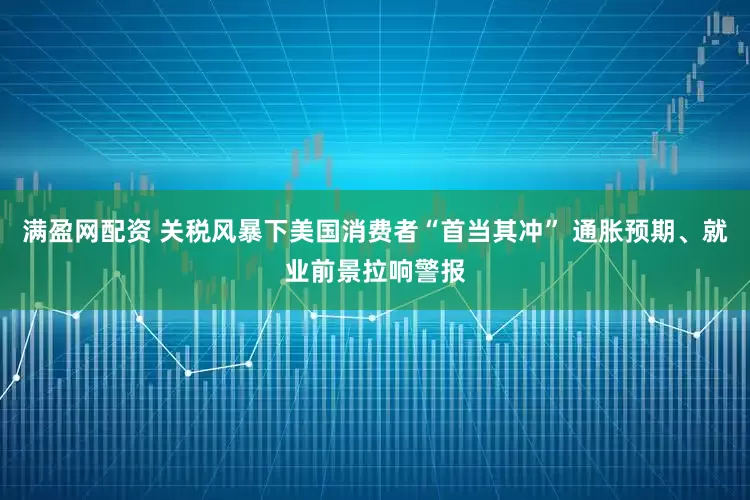 满盈网配资 关税风暴下美国消费者“首当其冲” 通胀预期、就业前景拉响警报