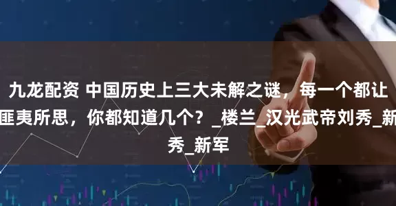九龙配资 中国历史上三大未解之谜，每一个都让人匪夷所思，你都知道几个？_楼兰_汉光武帝刘秀_新军