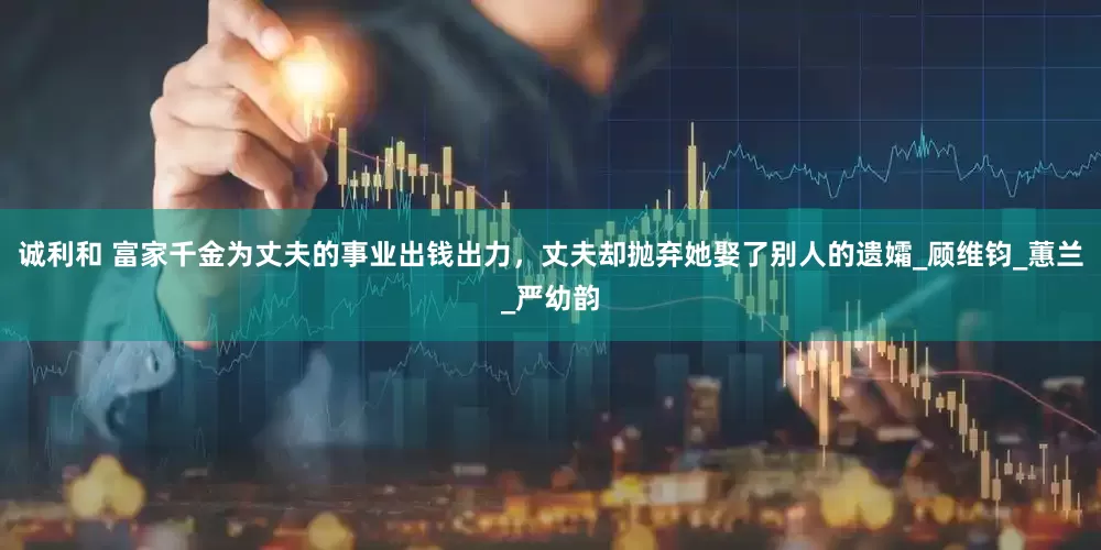诚利和 富家千金为丈夫的事业出钱出力，丈夫却抛弃她娶了别人的遗孀_顾维钧_蕙兰_严幼韵