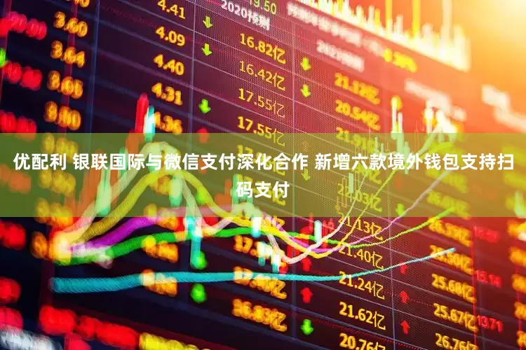 优配利 银联国际与微信支付深化合作 新增六款境外钱包支持扫码支付