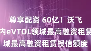 尊享配资 60亿！沃飞长空获国内eVTOL领域最高融资租赁授信额度