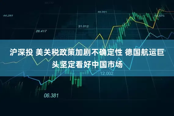 沪深投 美关税政策加剧不确定性 德国航运巨头坚定看好中国市场