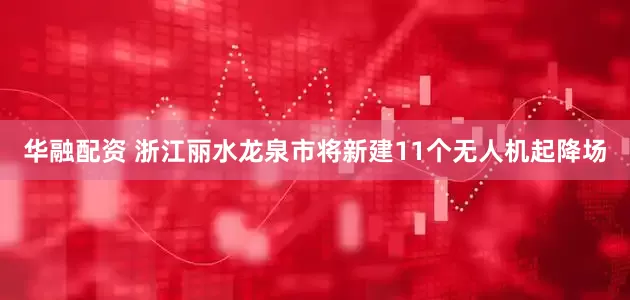 华融配资 浙江丽水龙泉市将新建11个无人机起降场