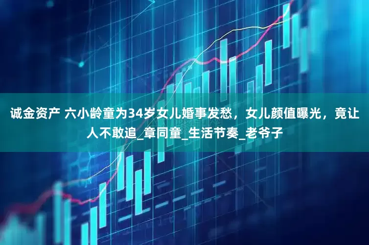 诚金资产 六小龄童为34岁女儿婚事发愁，女儿颜值曝光，竟让人不敢追_章同童_生活节奏_老爷子