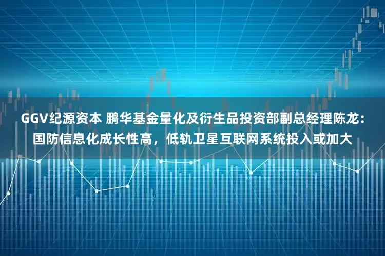 GGV纪源资本 鹏华基金量化及衍生品投资部副总经理陈龙：国防信息化成长性高，低轨卫星互联网系统投入或加大