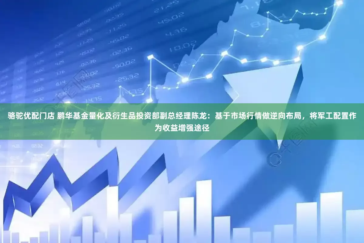 骆驼优配门店 鹏华基金量化及衍生品投资部副总经理陈龙：基于市场行情做逆向布局，将军工配置作为收益增强途径