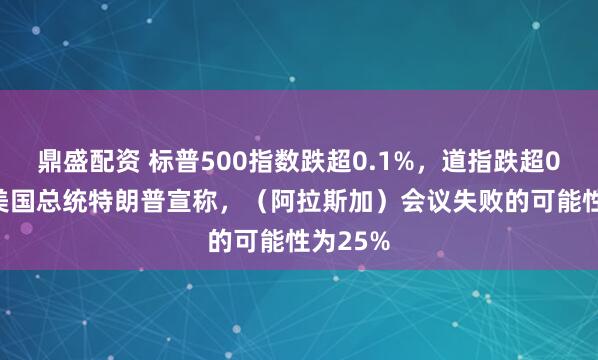 鼎盛配资 标普500指数跌超0.1%，道指跌超0.3%。美国总统特朗普宣称，（阿拉斯加）会议失败的可能性为25%