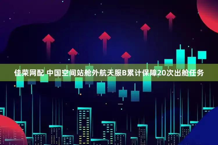佳荣网配 中国空间站舱外航天服B累计保障20次出舱任务