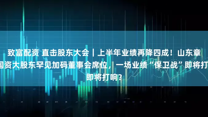 致富配资 直击股东大会｜上半年业绩再降四成！山东章鼓国资大股东罕见加码董事会席位，一场业绩“保卫战”即将打响？
