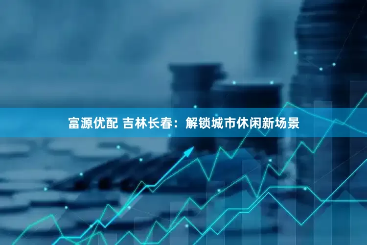 富源优配 吉林长春：解锁城市休闲新场景