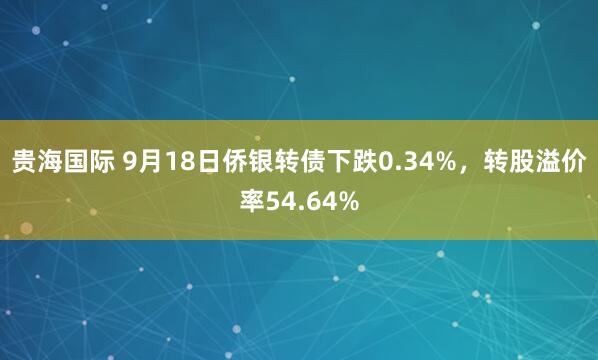 贵海国际 9月18日侨银转债下跌0.34%，转股溢价率54.64%