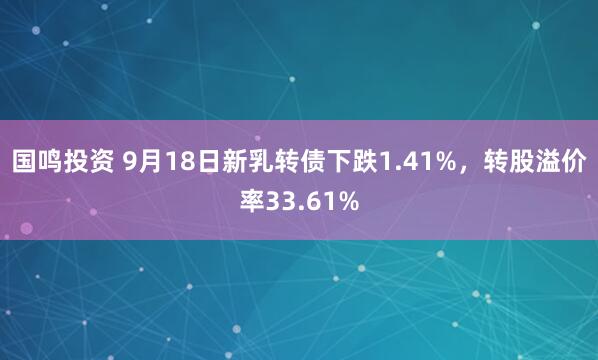 国鸣投资 9月18日新乳转债下跌1.41%，转股溢价率33.61%