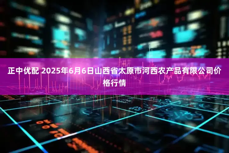 正中优配 2025年6月6日山西省太原市河西农产品有限公司价格行情