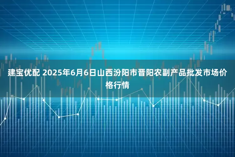 建宝优配 2025年6月6日山西汾阳市晋阳农副产品批发市场价格行情