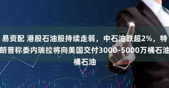 易资配 港股石油股持续走弱，中石油跌超2%，特朗普称委内瑞拉将向美国交付3000-5000万桶石油
