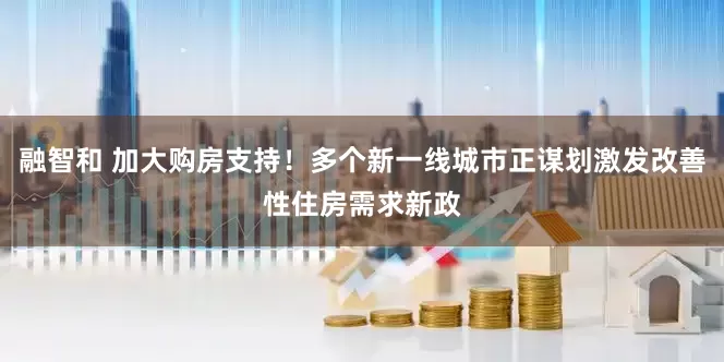 融智和 加大购房支持！多个新一线城市正谋划激发改善性住房需求新政