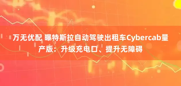 万无优配 曝特斯拉自动驾驶出租车Cybercab量产版：升级充电口、提升无障碍