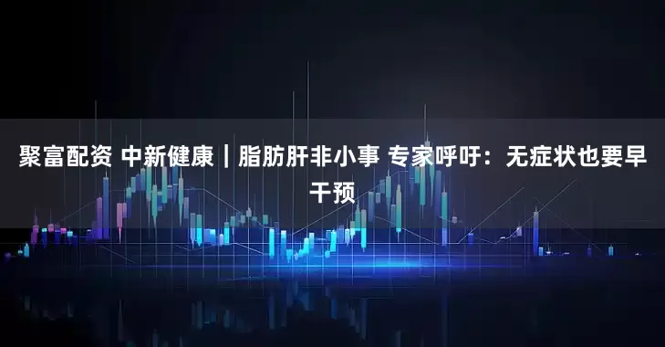 聚富配资 中新健康｜脂肪肝非小事 专家呼吁：无症状也要早干预