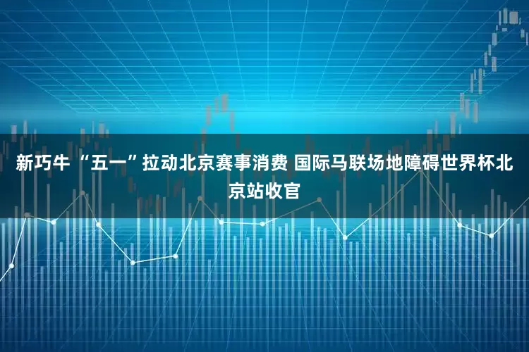 新巧牛 “五一”拉动北京赛事消费 国际马联场地障碍世界杯北京站收官